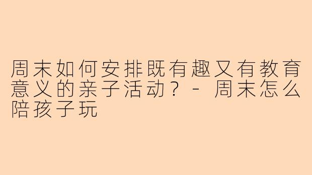周末如何安排既有趣又有教育意义的亲子活动？-周末怎么陪孩子玩