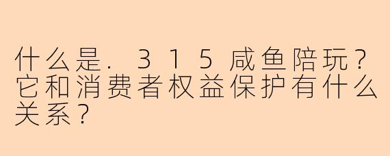 什么是.315咸鱼陪玩？它和消费者权益保护有什么关系？