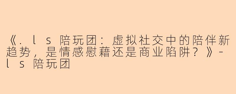 《.ls陪玩团：虚拟社交中的陪伴新趋势，是情感慰藉还是商业陷阱？》-ls陪玩团