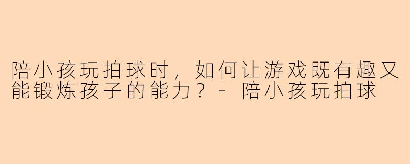 陪小孩玩拍球时，如何让游戏既有趣又能锻炼孩子的能力？-陪小孩玩拍球