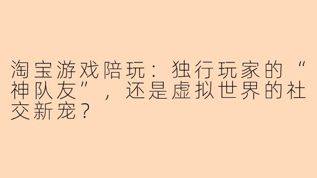淘宝游戏陪玩：独行玩家的“神队友”，还是虚拟世界的社交新宠？