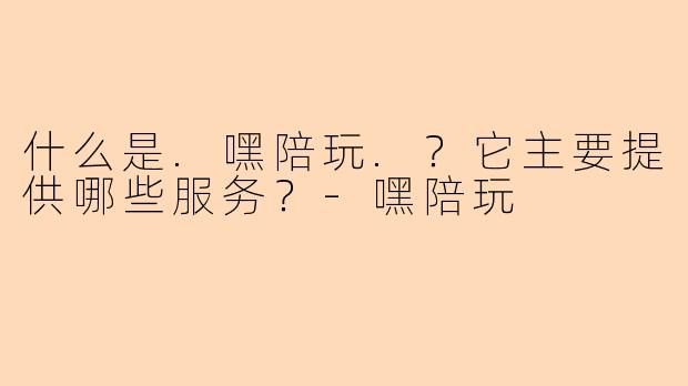 什么是.嘿陪玩.？它主要提供哪些服务？