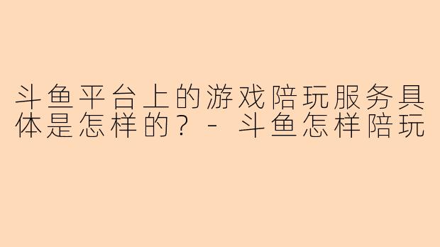 斗鱼平台上的游戏陪玩服务具体是怎样的？-斗鱼怎样陪玩