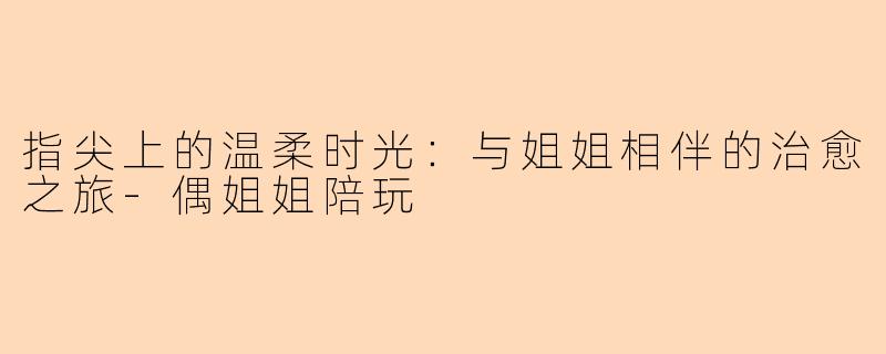 指尖上的温柔时光：与姐姐相伴的治愈之旅-偶姐姐陪玩