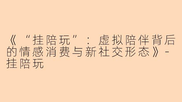 《“挂陪玩”：虚拟陪伴背后的情感消费与新社交形态》-挂陪玩
