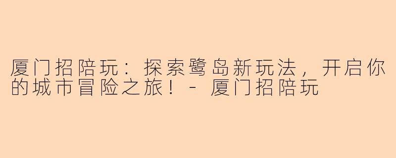 厦门招陪玩：探索鹭岛新玩法，开启你的城市冒险之旅！-厦门招陪玩