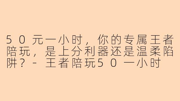 50元一小时，你的专属王者陪玩，是上分利器还是温柔陷阱？-王者陪玩50一小时