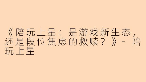 《陪玩上星：是游戏新生态，还是段位焦虑的救赎？》-陪玩上星