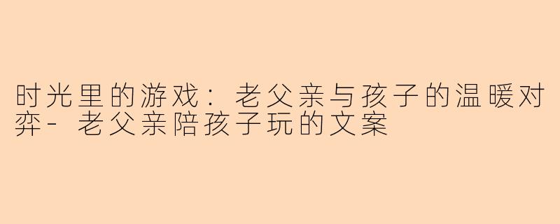 时光里的游戏：老父亲与孩子的温暖对弈-老父亲陪孩子玩的文案