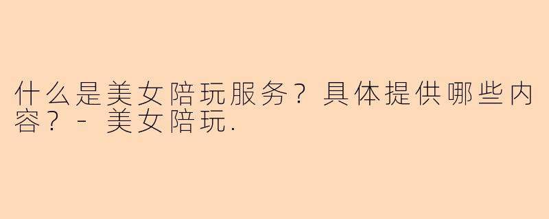 什么是美女陪玩服务？具体提供哪些内容？-美女陪玩.