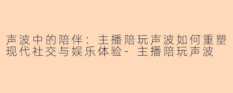 声波中的陪伴：主播陪玩声波如何重塑现代社交与娱乐体验-主播陪玩声波