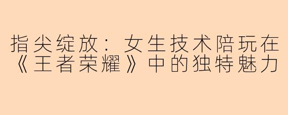 指尖绽放：女生技术陪玩在《王者荣耀》中的独特魅力