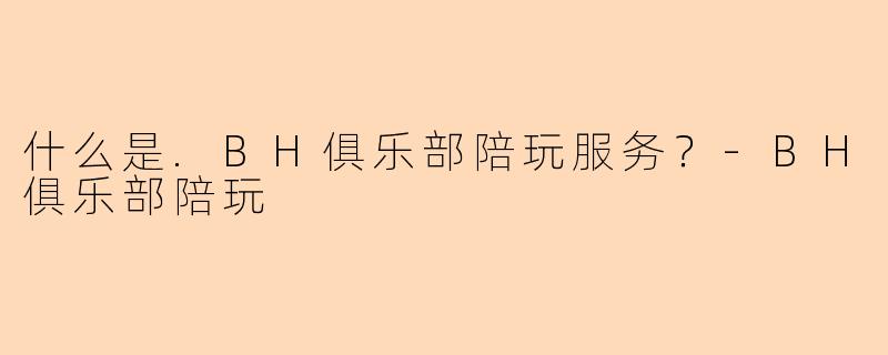 什么是.BH俱乐部陪玩服务？-BH俱乐部陪玩