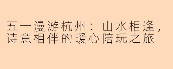 五一漫游杭州：山水相逢，诗意相伴的暖心陪玩之旅