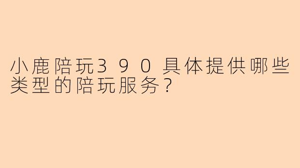 小鹿陪玩390具体提供哪些类型的陪玩服务？