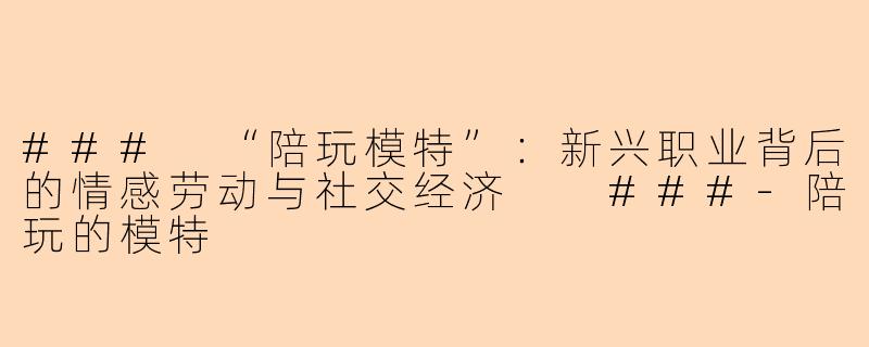 ###
“陪玩模特”：新兴职业背后的情感劳动与社交经济

###-陪玩的模特