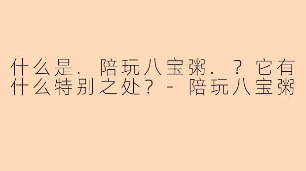 什么是.陪玩八宝粥.？它有什么特别之处？-陪玩八宝粥
