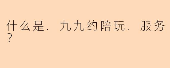 什么是.九九约陪玩.服务？