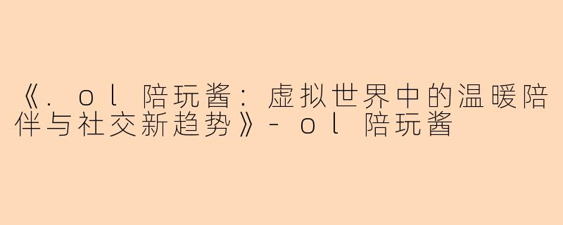 《.ol陪玩酱：虚拟世界中的温暖陪伴与社交新趋势》-ol陪玩酱