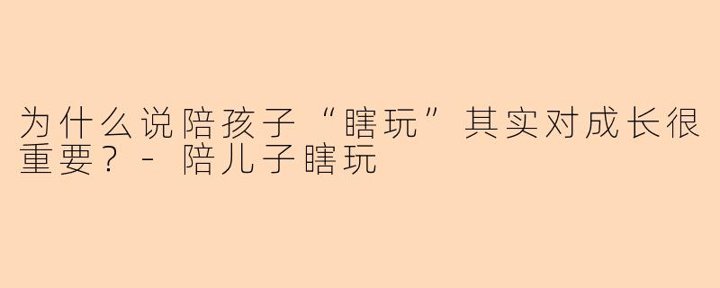 为什么说陪孩子“瞎玩”其实对成长很重要？-陪儿子瞎玩