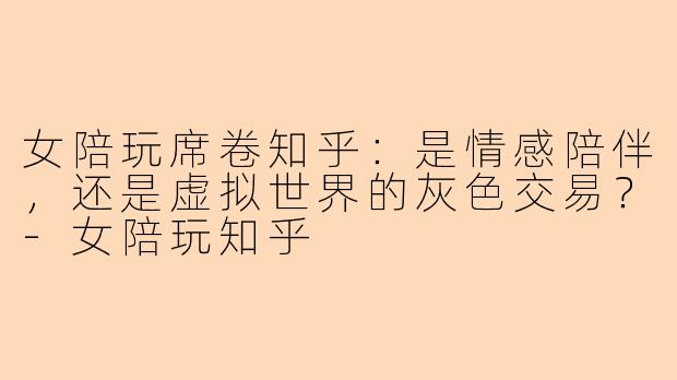 女陪玩席卷知乎：是情感陪伴，还是虚拟世界的灰色交易？-女陪玩知乎