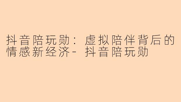 抖音陪玩勋：虚拟陪伴背后的情感新经济-抖音陪玩勋