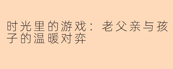 时光里的游戏：老父亲与孩子的温暖对弈