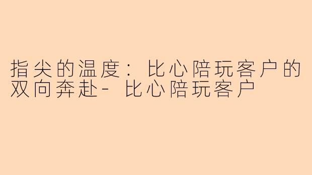 指尖的温度：比心陪玩客户的双向奔赴-比心陪玩客户