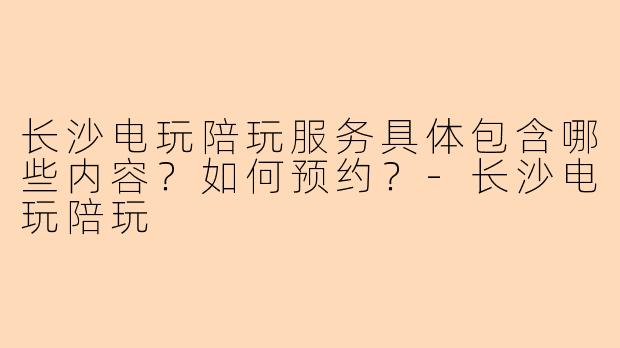长沙电玩陪玩服务具体包含哪些内容？如何预约？-长沙电玩陪玩