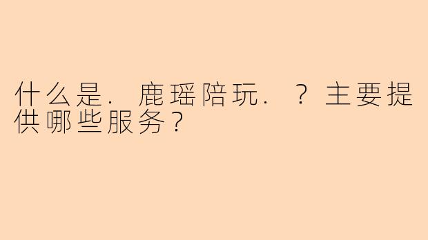 什么是.鹿瑶陪玩.？主要提供哪些服务？