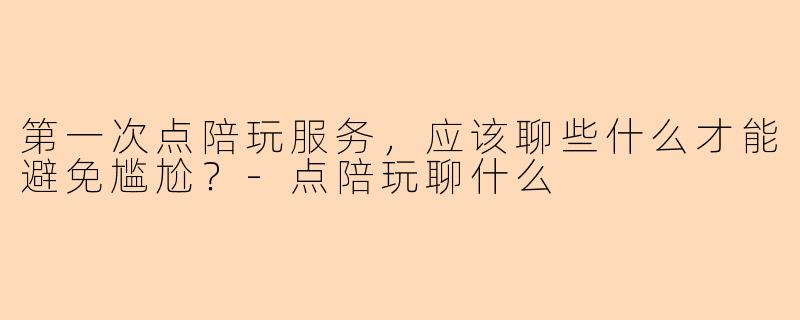 第一次点陪玩服务，应该聊些什么才能避免尴尬？-点陪玩聊什么