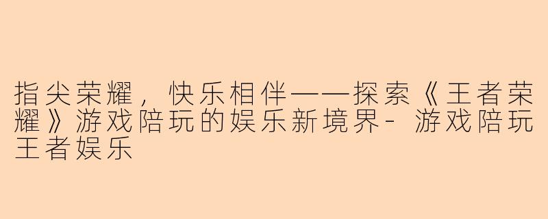 指尖荣耀，快乐相伴——探索《王者荣耀》游戏陪玩的娱乐新境界-游戏陪玩王者娱乐