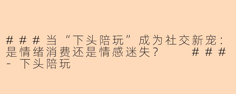 ###当“下头陪玩”成为社交新宠：是情绪消费还是情感迷失？

###-下头陪玩