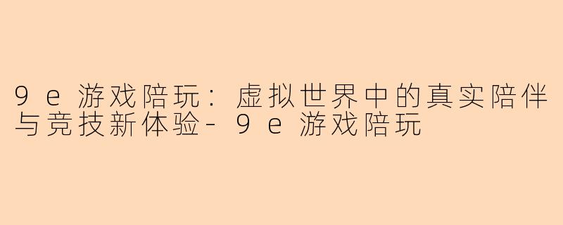 9e游戏陪玩：虚拟世界中的真实陪伴与竞技新体验-9e游戏陪玩