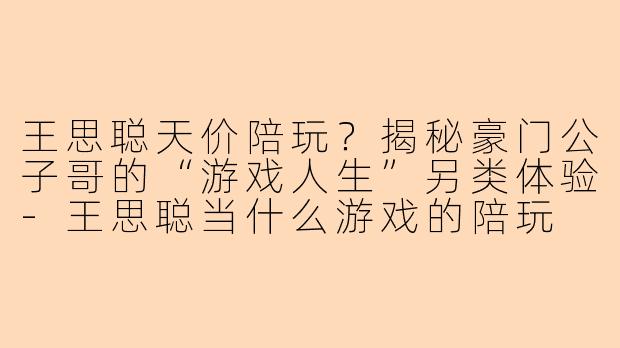 王思聪天价陪玩？揭秘豪门公子哥的“游戏人生”另类体验-王思聪当什么游戏的陪玩