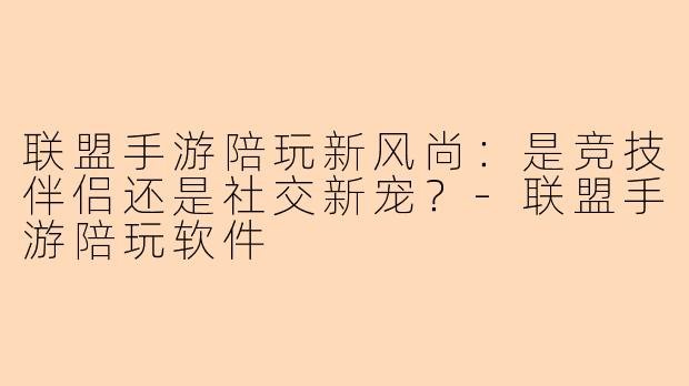 联盟手游陪玩新风尚：是竞技伴侣还是社交新宠？-联盟手游陪玩软件