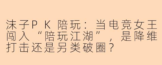 沫子PK陪玩：当电竞女王闯入“陪玩江湖”，是降维打击还是另类破圈？