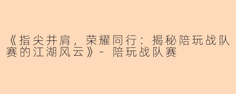 《指尖并肩，荣耀同行：揭秘陪玩战队赛的江湖风云》-陪玩战队赛