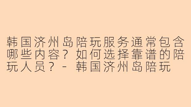 韩国济州岛陪玩服务通常包含哪些内容？如何选择靠谱的陪玩人员？