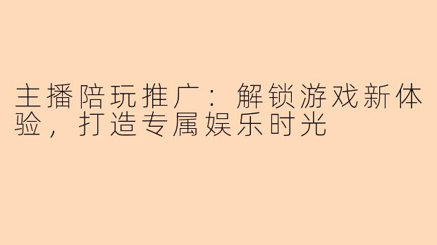 主播陪玩推广：解锁游戏新体验，打造专属娱乐时光