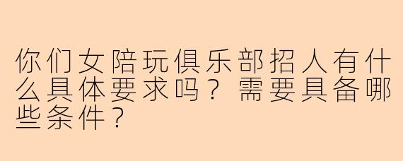 你们女陪玩俱乐部招人有什么具体要求吗？需要具备哪些条件？