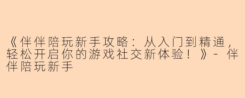 《伴伴陪玩新手攻略：从入门到精通，轻松开启你的游戏社交新体验！》-伴伴陪玩新手