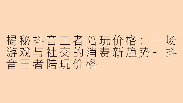 揭秘抖音王者陪玩价格：一场游戏与社交的消费新趋势-抖音王者陪玩价格