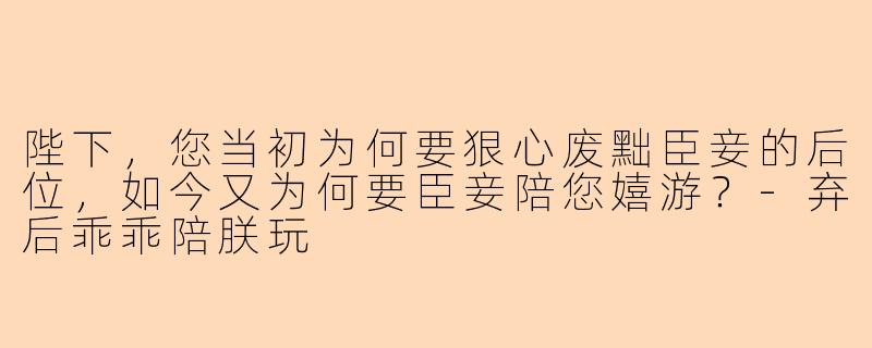 陛下，您当初为何要狠心废黜臣妾的后位，如今又为何要臣妾陪您嬉游？-弃后乖乖陪朕玩