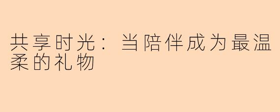 共享时光：当陪伴成为最温柔的礼物
