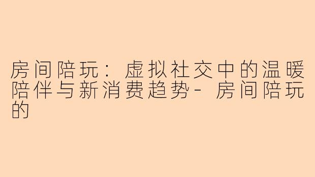 房间陪玩：虚拟社交中的温暖陪伴与新消费趋势-房间陪玩的