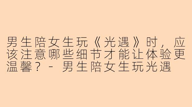 男生陪女生玩《光遇》时，应该注意哪些细节才能让体验更温馨？-男生陪女生玩光遇