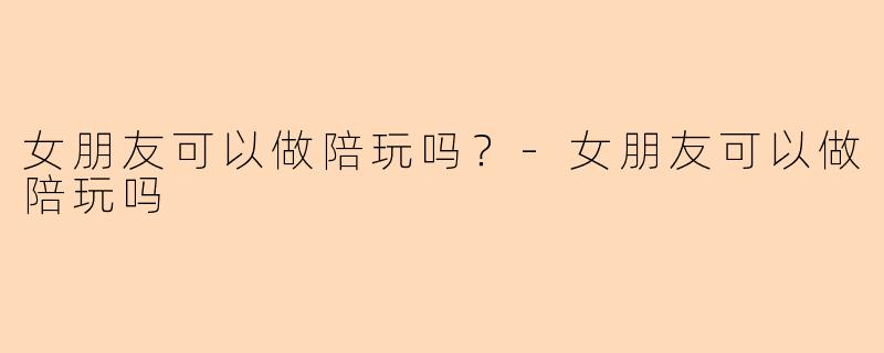 女朋友可以做陪玩吗？-女朋友可以做陪玩吗