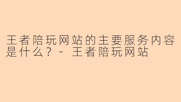 王者陪玩网站的主要服务内容是什么？-王者陪玩网站