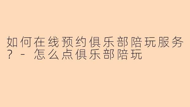 如何在线预约俱乐部陪玩服务？-怎么点俱乐部陪玩